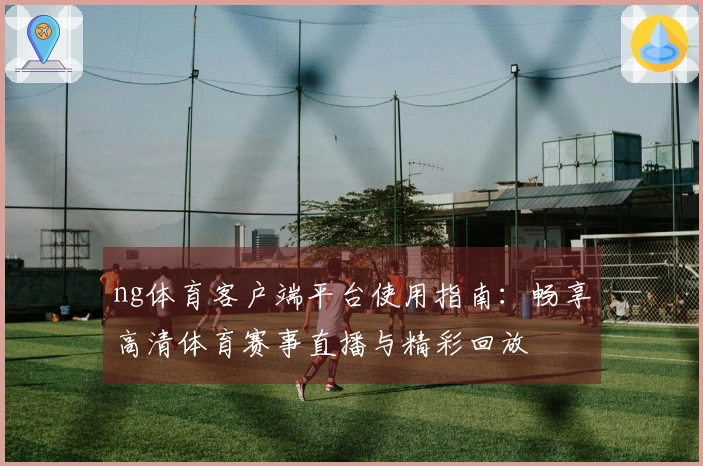 ng体育客户端平台使用指南：畅享高清体育赛事直播与精彩回放