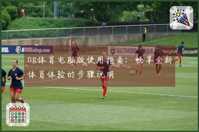 ng体育电脑版使用指南：畅享全新体育体验的步骤说明